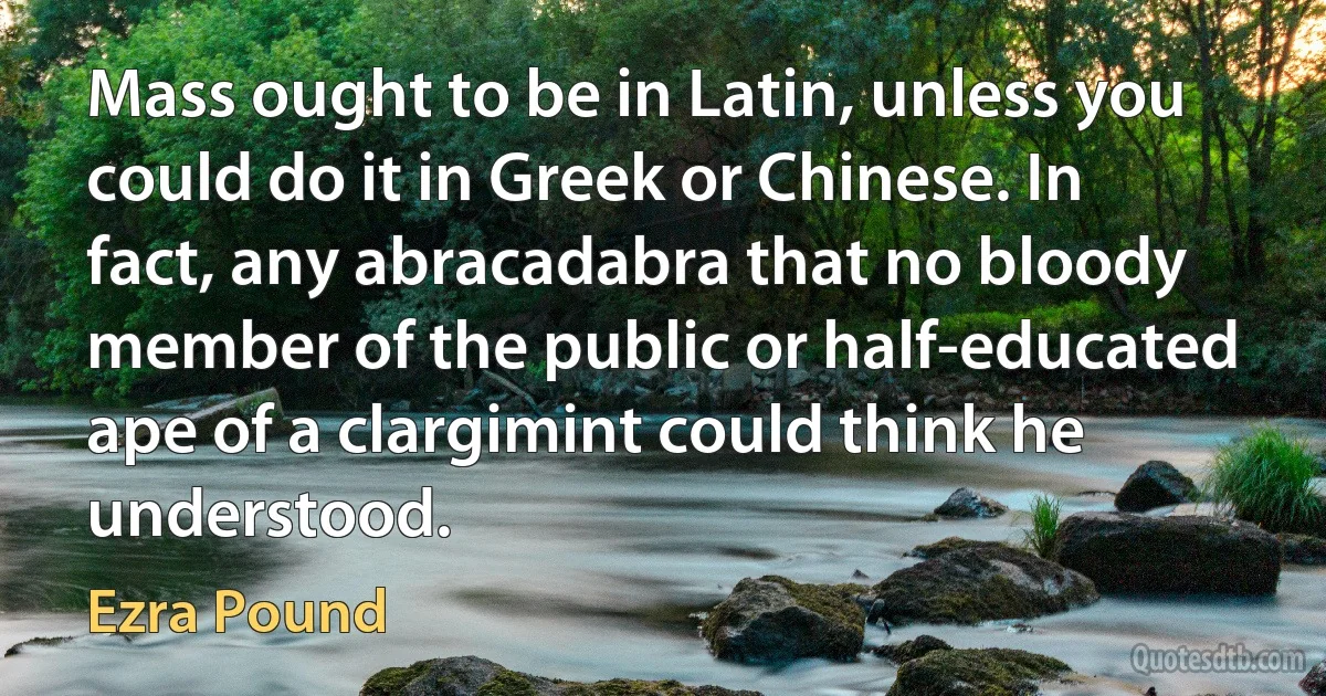 Mass ought to be in Latin, unless you could do it in Greek or Chinese. In fact, any abracadabra that no bloody member of the public or half-educated ape of a clargimint could think he understood. (Ezra Pound)