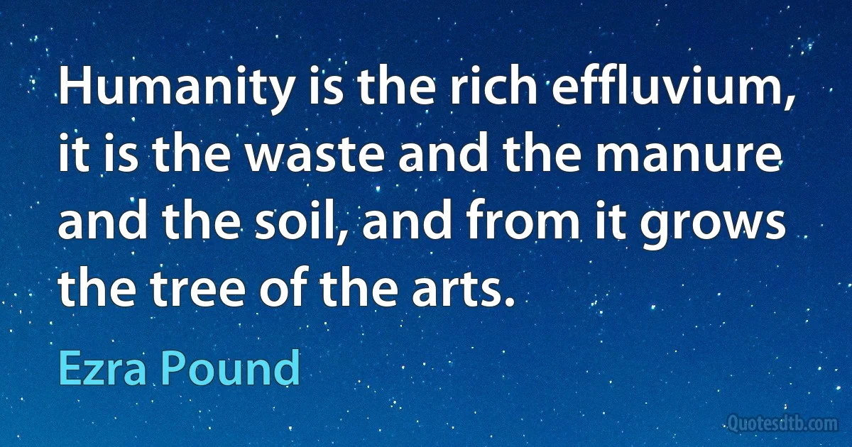 Humanity is the rich effluvium, it is the waste and the manure and the soil, and from it grows the tree of the arts. (Ezra Pound)