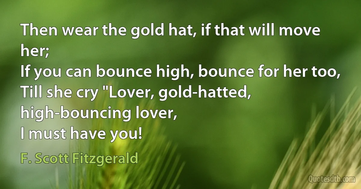 Then wear the gold hat, if that will move her;
If you can bounce high, bounce for her too,
Till she cry "Lover, gold-hatted, high-bouncing lover,
I must have you! (F. Scott Fitzgerald)