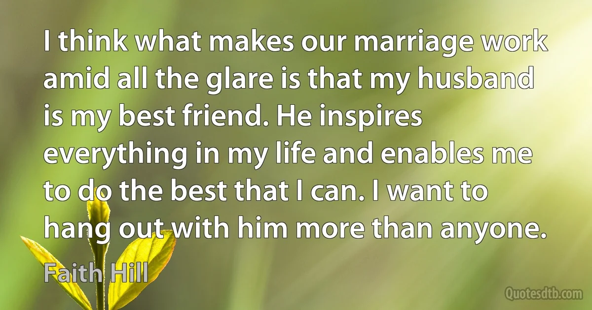 I think what makes our marriage work amid all the glare is that my husband is my best friend. He inspires everything in my life and enables me to do the best that I can. I want to hang out with him more than anyone. (Faith Hill)