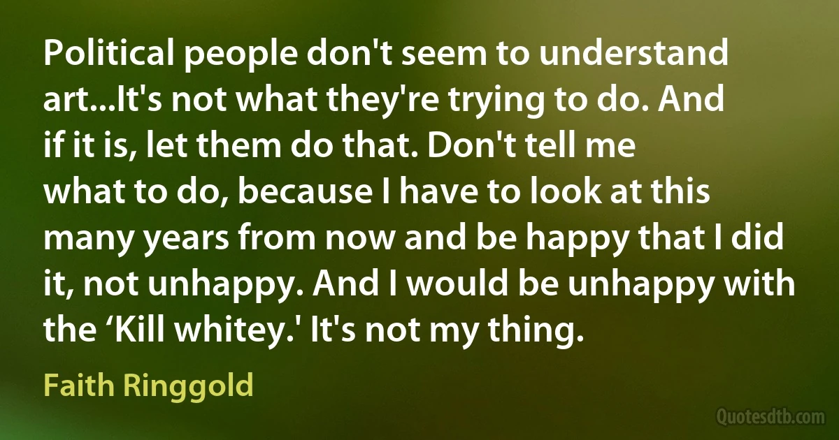 Political people don't seem to understand art...It's not what they're trying to do. And if it is, let them do that. Don't tell me what to do, because I have to look at this many years from now and be happy that I did it, not unhappy. And I would be unhappy with the ‘Kill whitey.' It's not my thing. (Faith Ringgold)