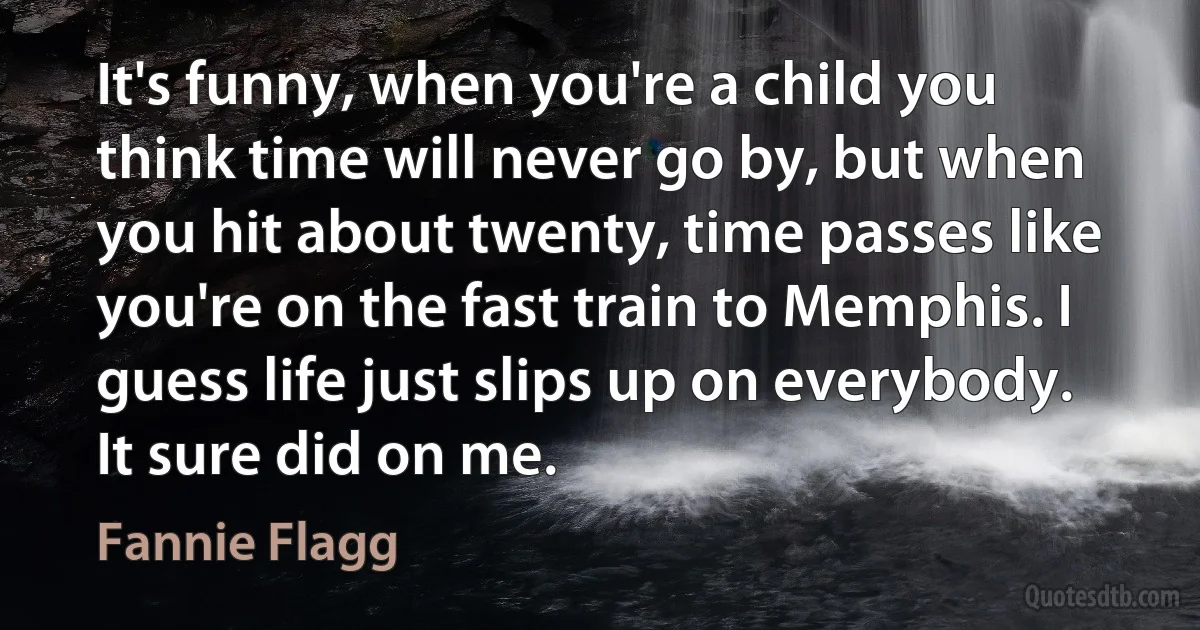 It's funny, when you're a child you think time will never go by, but when you hit about twenty, time passes like you're on the fast train to Memphis. I guess life just slips up on everybody. It sure did on me. (Fannie Flagg)