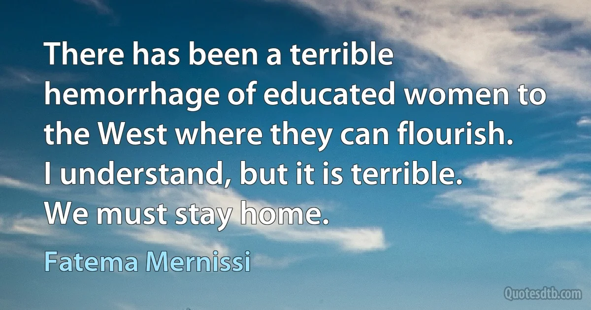 There has been a terrible hemorrhage of educated women to the West where they can flourish. I understand, but it is terrible. We must stay home. (Fatema Mernissi)