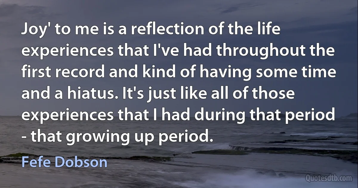 Joy' to me is a reflection of the life experiences that I've had throughout the first record and kind of having some time and a hiatus. It's just like all of those experiences that I had during that period - that growing up period. (Fefe Dobson)