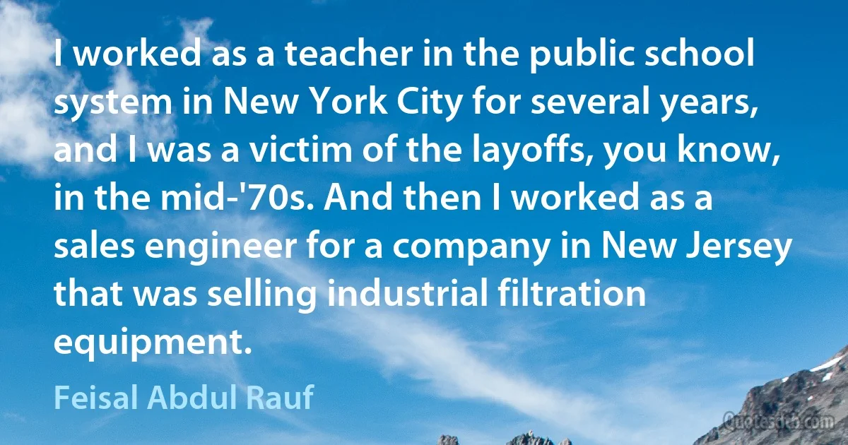 I worked as a teacher in the public school system in New York City for several years, and I was a victim of the layoffs, you know, in the mid-'70s. And then I worked as a sales engineer for a company in New Jersey that was selling industrial filtration equipment. (Feisal Abdul Rauf)