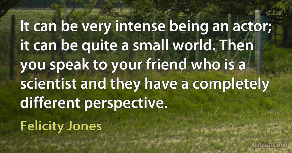 It can be very intense being an actor; it can be quite a small world. Then you speak to your friend who is a scientist and they have a completely different perspective. (Felicity Jones)