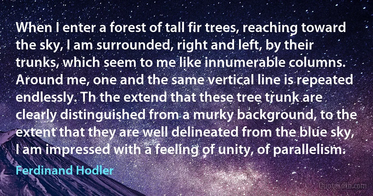 When I enter a forest of tall fir trees, reaching toward the sky, I am surrounded, right and left, by their trunks, which seem to me like innumerable columns. Around me, one and the same vertical line is repeated endlessly. Th the extend that these tree trunk are clearly distinguished from a murky background, to the extent that they are well delineated from the blue sky, I am impressed with a feeling of unity, of parallelism. (Ferdinand Hodler)