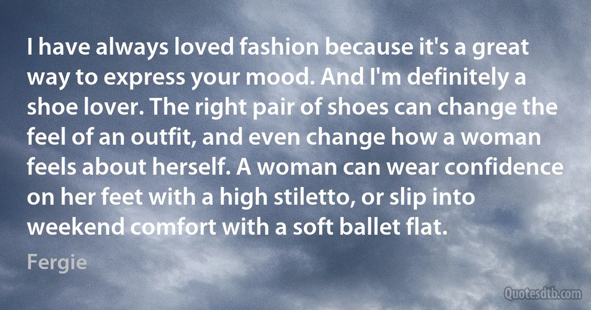 I have always loved fashion because it's a great way to express your mood. And I'm definitely a shoe lover. The right pair of shoes can change the feel of an outfit, and even change how a woman feels about herself. A woman can wear confidence on her feet with a high stiletto, or slip into weekend comfort with a soft ballet flat. (Fergie)