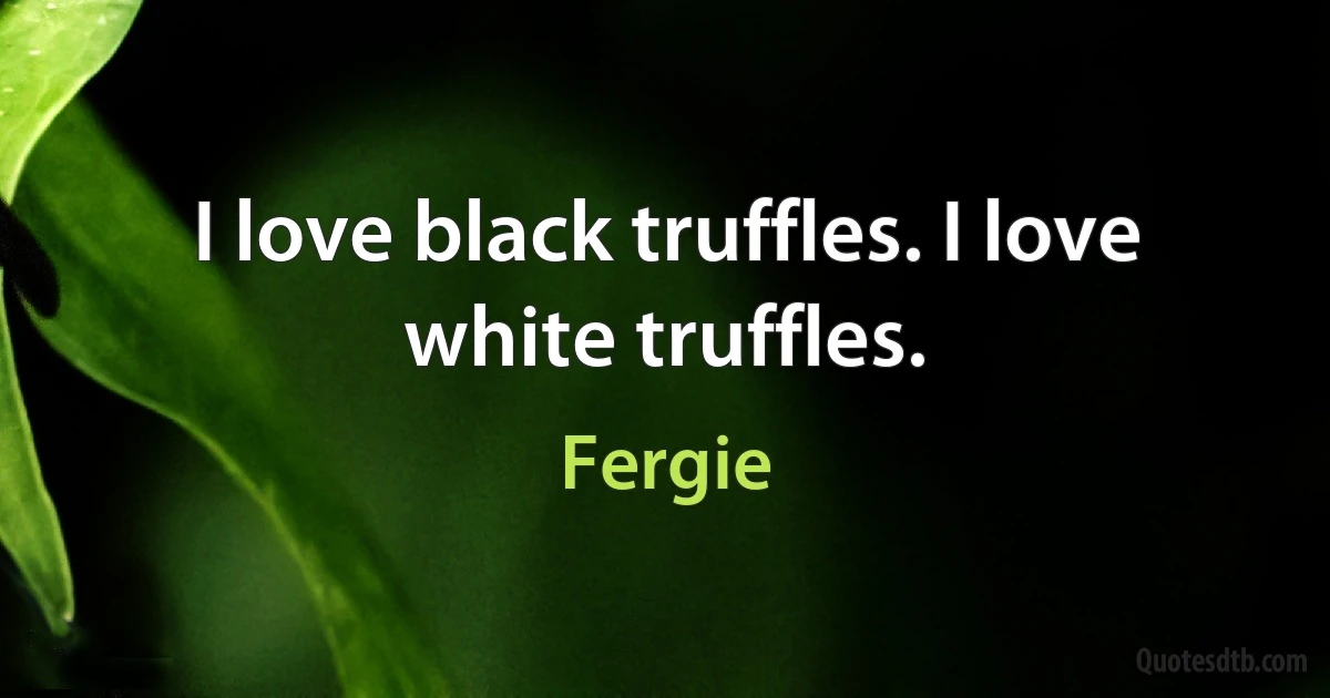 I love black truffles. I love white truffles. (Fergie)