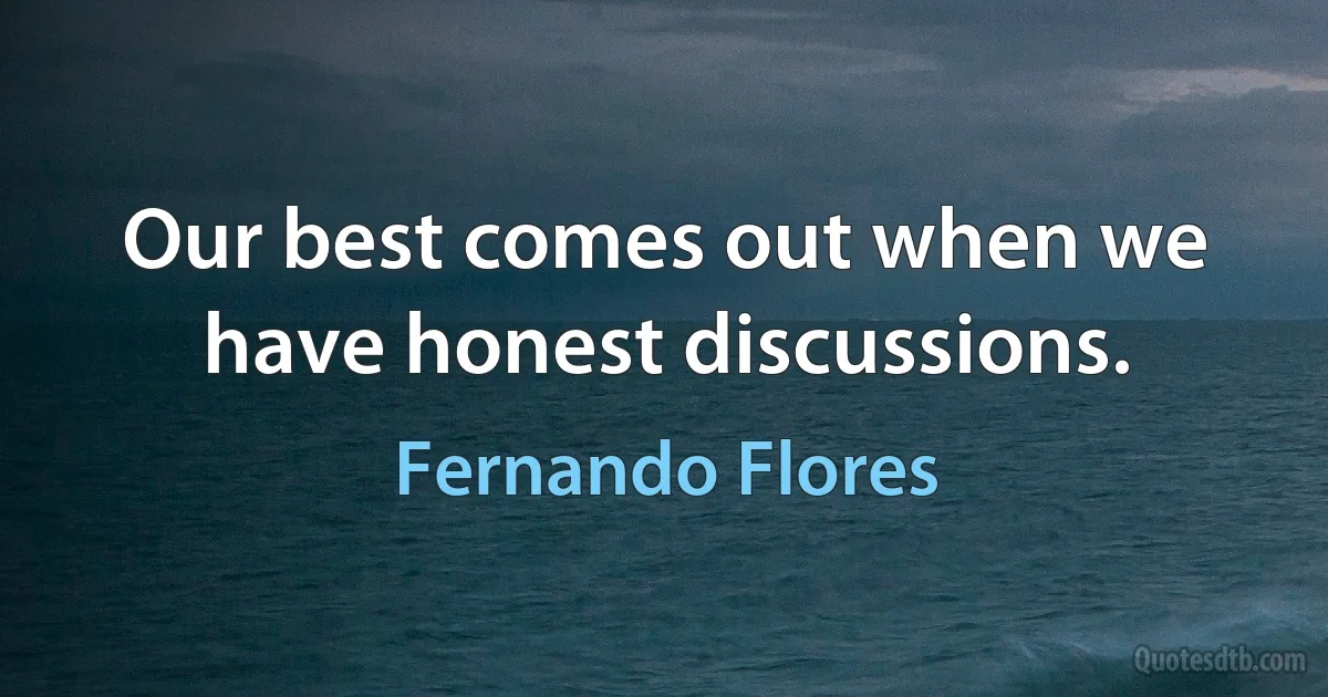 Our best comes out when we have honest discussions. (Fernando Flores)