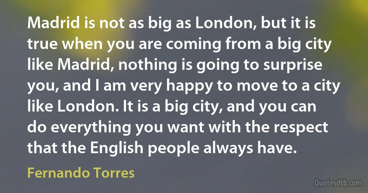 Madrid is not as big as London, but it is true when you are coming from a big city like Madrid, nothing is going to surprise you, and I am very happy to move to a city like London. It is a big city, and you can do everything you want with the respect that the English people always have. (Fernando Torres)