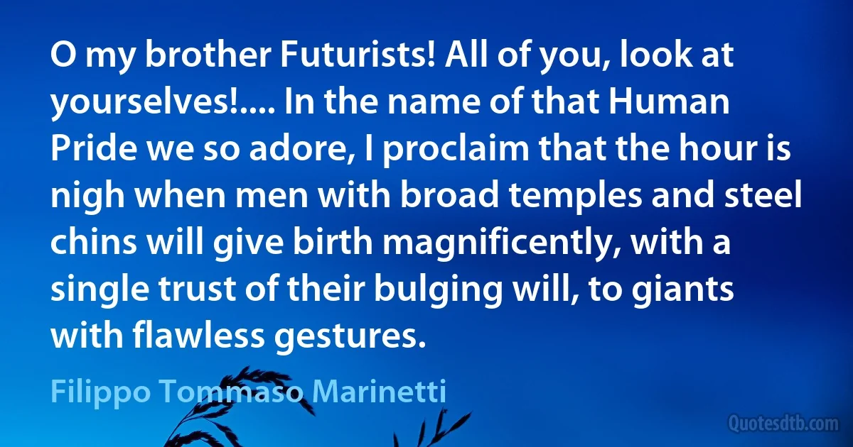 O my brother Futurists! All of you, look at yourselves!.... In the name of that Human Pride we so adore, I proclaim that the hour is nigh when men with broad temples and steel chins will give birth magnificently, with a single trust of their bulging will, to giants with flawless gestures. (Filippo Tommaso Marinetti)