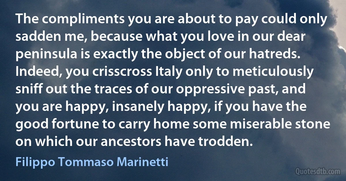 The compliments you are about to pay could only sadden me, because what you love in our dear peninsula is exactly the object of our hatreds. Indeed, you crisscross Italy only to meticulously sniff out the traces of our oppressive past, and you are happy, insanely happy, if you have the good fortune to carry home some miserable stone on which our ancestors have trodden. (Filippo Tommaso Marinetti)