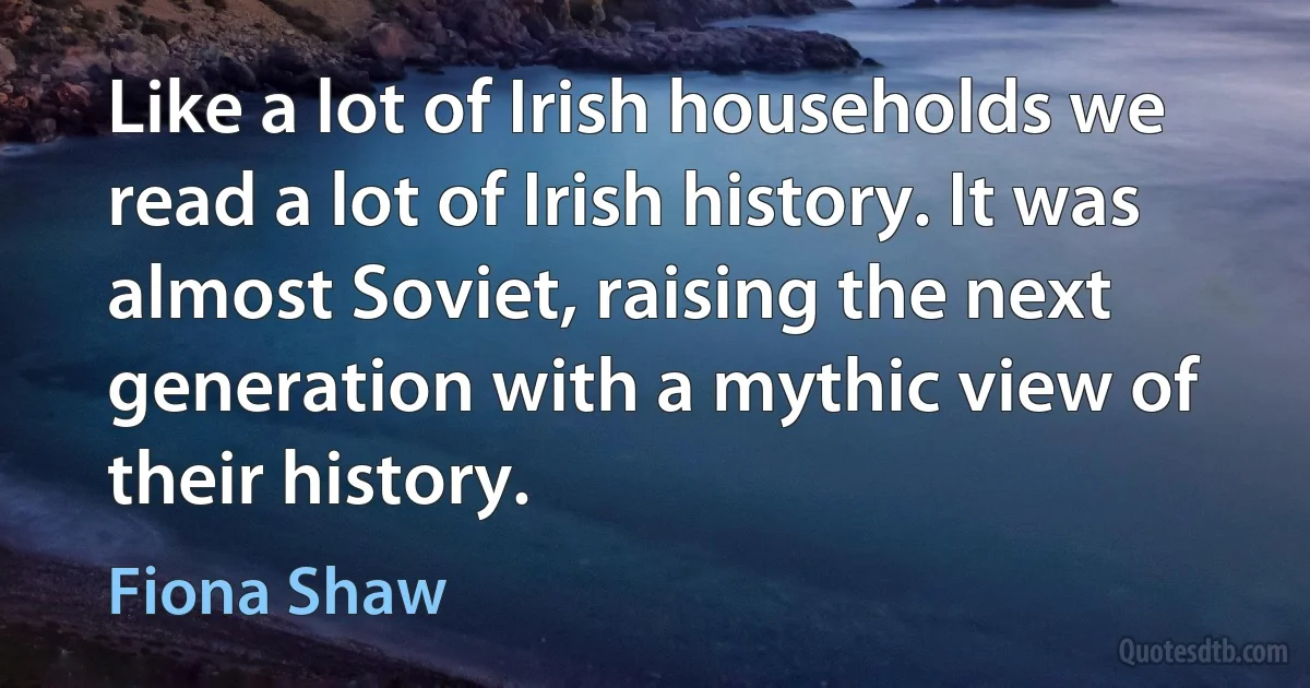 Like a lot of Irish households we read a lot of Irish history. It was almost Soviet, raising the next generation with a mythic view of their history. (Fiona Shaw)