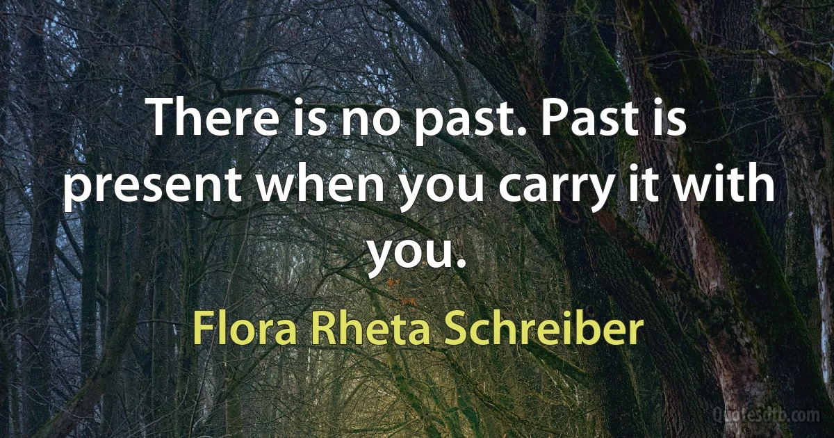 There is no past. Past is present when you carry it with you. (Flora Rheta Schreiber)