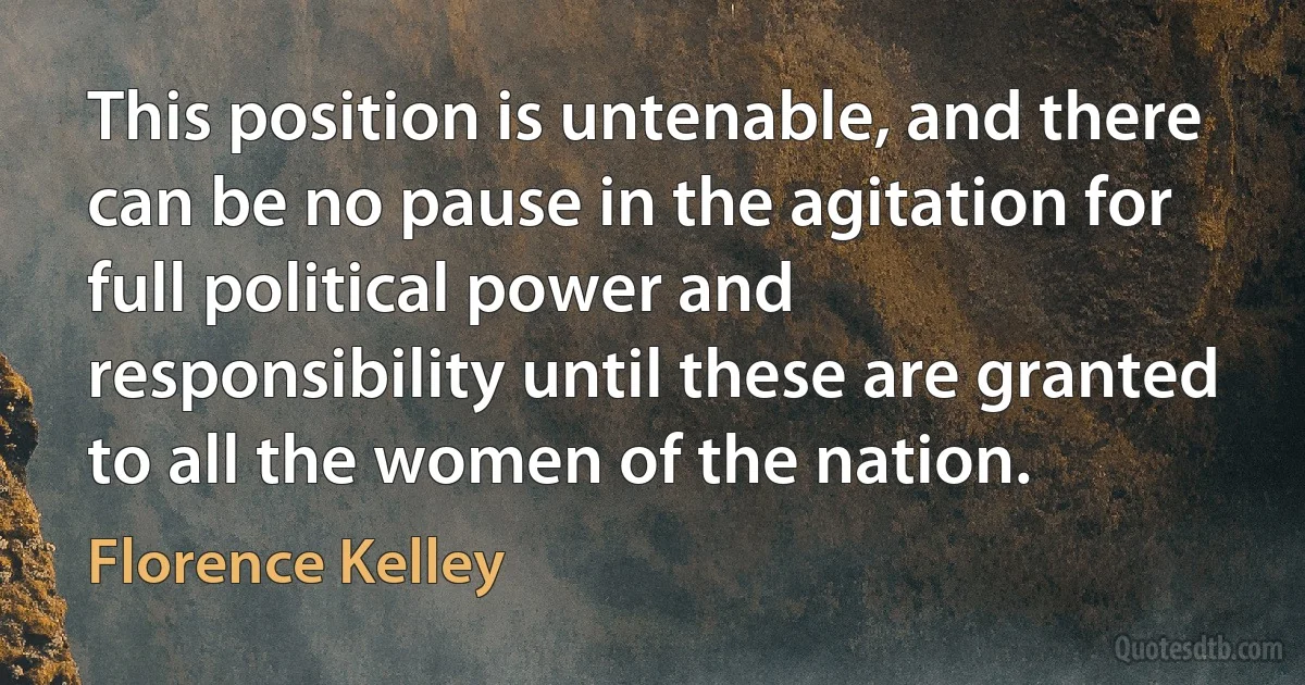 This position is untenable, and there can be no pause in the agitation for full political power and responsibility until these are granted to all the women of the nation. (Florence Kelley)