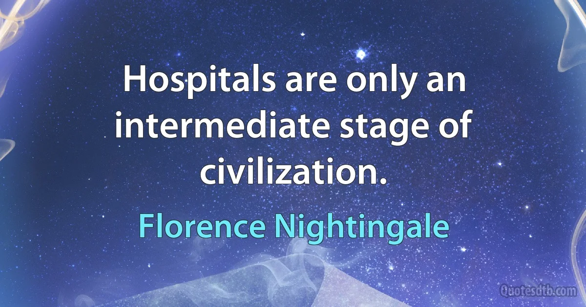 Hospitals are only an intermediate stage of civilization. (Florence Nightingale)