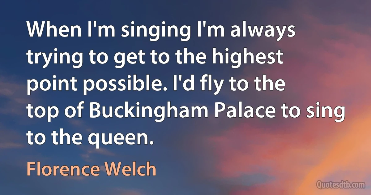 When I'm singing I'm always trying to get to the highest point possible. I'd fly to the top of Buckingham Palace to sing to the queen. (Florence Welch)