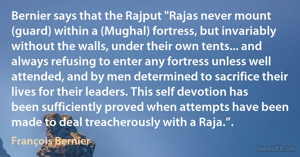 Bernier says that the Rajput "Rajas never mount (guard) within a (Mughal) fortress, but invariably without the walls, under their own tents... and always refusing to enter any fortress unless well attended, and by men determined to sacrifice their lives for their leaders. This self devotion has been sufficiently proved when attempts have been made to deal treacherously with a Raja.”. (François Bernier)