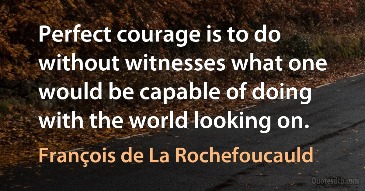 Perfect courage is to do without witnesses what one would be capable of doing with the world looking on. (François de La Rochefoucauld)