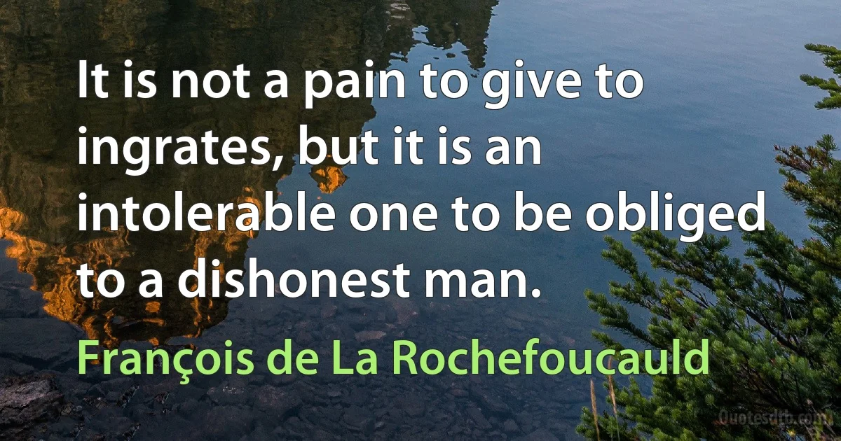 It is not a pain to give to ingrates, but it is an intolerable one to be obliged to a dishonest man. (François de La Rochefoucauld)