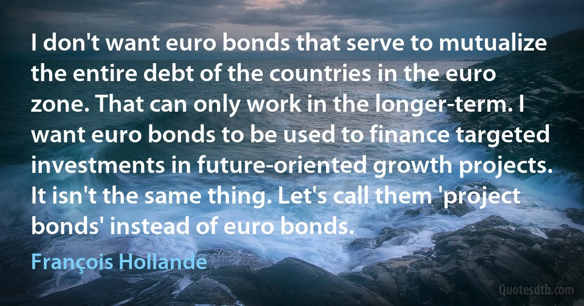 I don't want euro bonds that serve to mutualize the entire debt of the countries in the euro zone. That can only work in the longer-term. I want euro bonds to be used to finance targeted investments in future-oriented growth projects. It isn't the same thing. Let's call them 'project bonds' instead of euro bonds. (François Hollande)