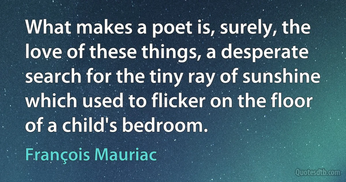 What makes a poet is, surely, the love of these things, a desperate search for the tiny ray of sunshine which used to flicker on the floor of a child's bedroom. (François Mauriac)