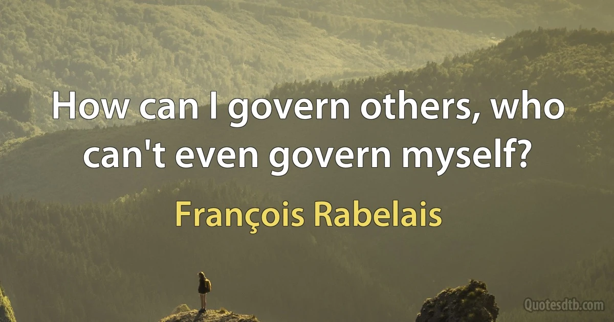 How can I govern others, who can't even govern myself? (François Rabelais)