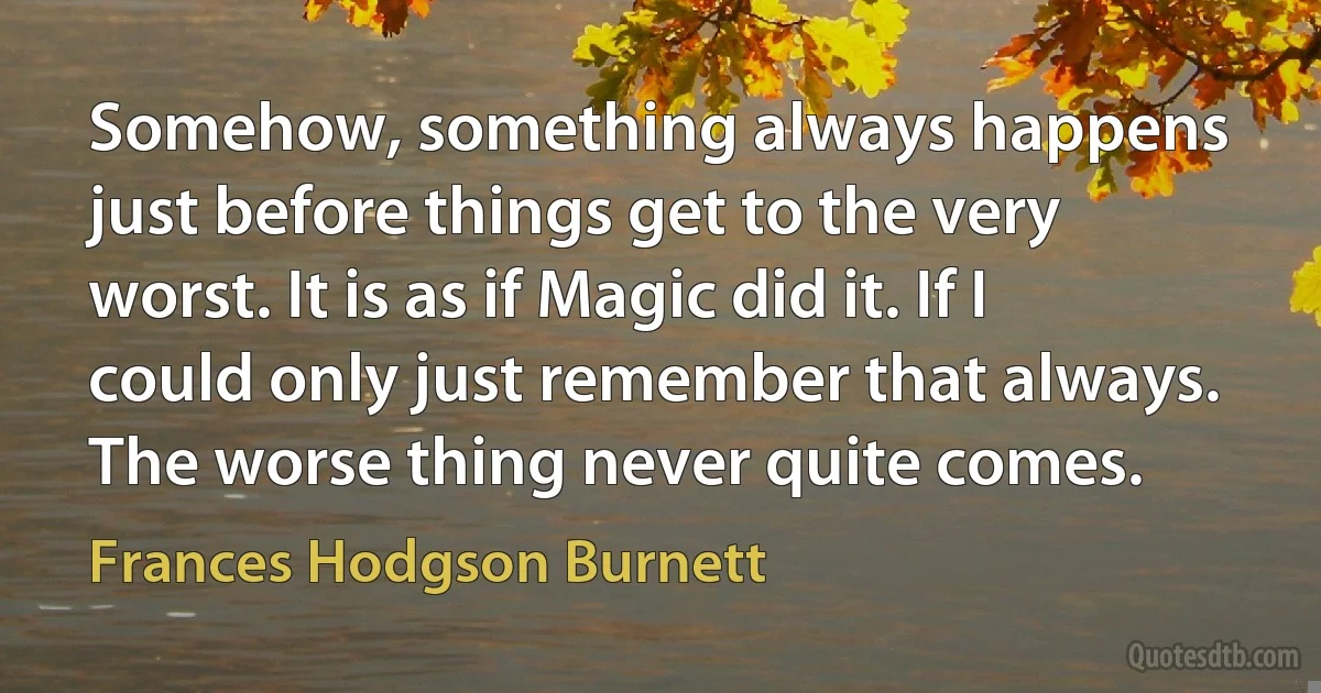 Somehow, something always happens just before things get to the very worst. It is as if Magic did it. If I could only just remember that always. The worse thing never quite comes. (Frances Hodgson Burnett)