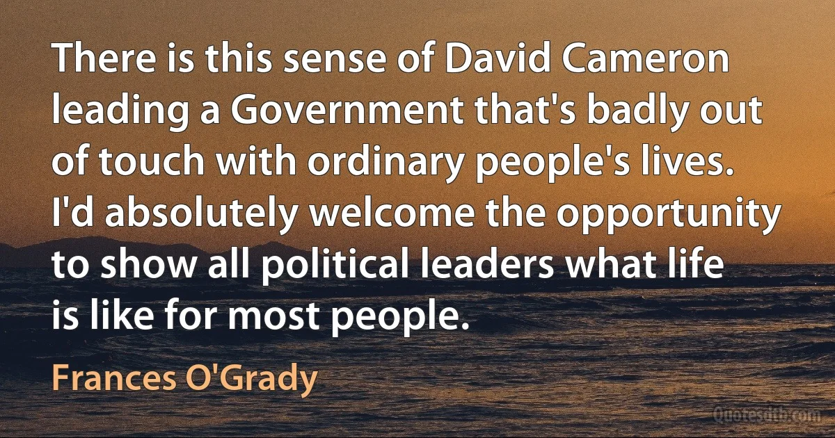 There is this sense of David Cameron leading a Government that's badly out of touch with ordinary people's lives. I'd absolutely welcome the opportunity to show all political leaders what life is like for most people. (Frances O'Grady)