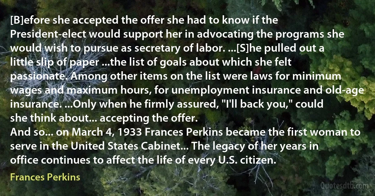 [B]efore she accepted the offer she had to know if the President-elect would support her in advocating the programs she would wish to pursue as secretary of labor. ...[S]he pulled out a little slip of paper ...the list of goals about which she felt passionate. Among other items on the list were laws for minimum wages and maximum hours, for unemployment insurance and old-age insurance. ...Only when he firmly assured, "I'll back you," could she think about... accepting the offer.
And so... on March 4, 1933 Frances Perkins became the first woman to serve in the United States Cabinet... The legacy of her years in office continues to affect the life of every U.S. citizen. (Frances Perkins)