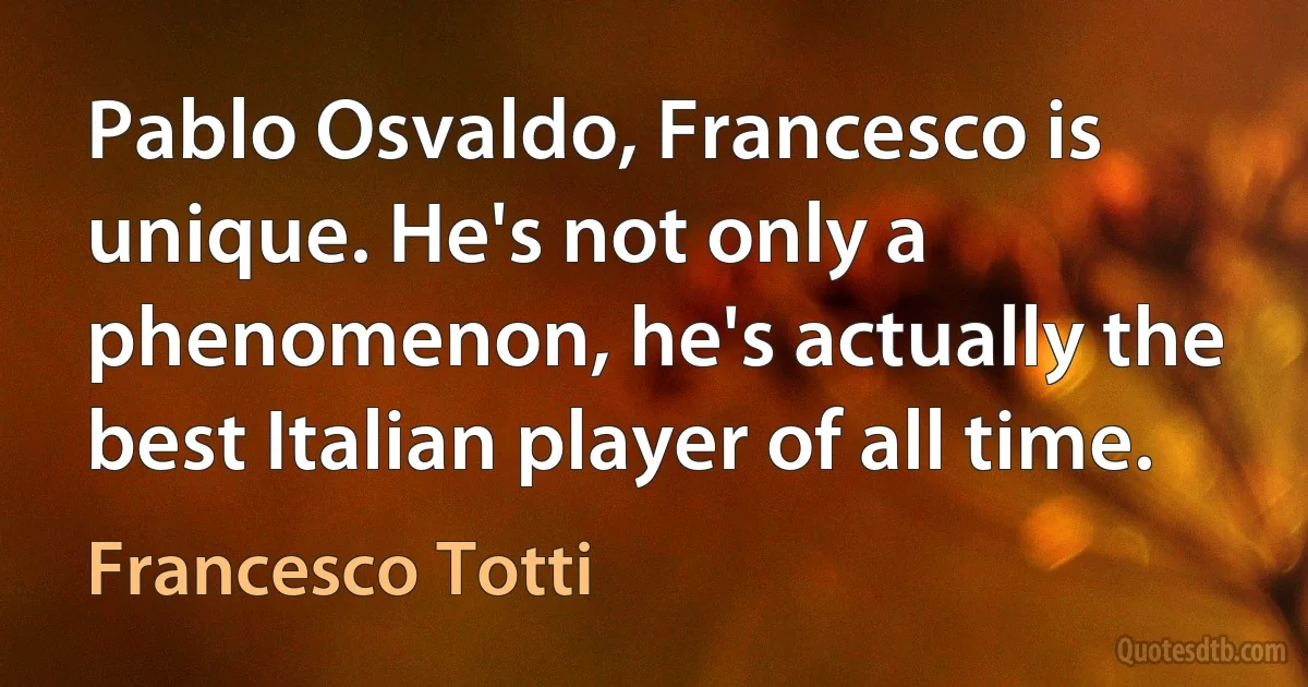 Pablo Osvaldo, Francesco is unique. He's not only a phenomenon, he's actually the best Italian player of all time. (Francesco Totti)