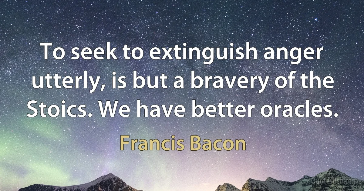 To seek to extinguish anger utterly, is but a bravery of the Stoics. We have better oracles. (Francis Bacon)