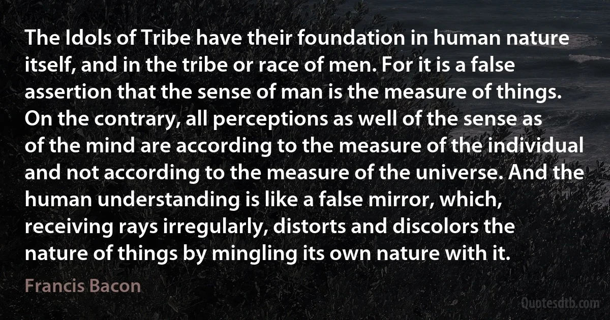 The Idols of Tribe have their foundation in human nature itself, and in the tribe or race of men. For it is a false assertion that the sense of man is the measure of things. On the contrary, all perceptions as well of the sense as of the mind are according to the measure of the individual and not according to the measure of the universe. And the human understanding is like a false mirror, which, receiving rays irregularly, distorts and discolors the nature of things by mingling its own nature with it. (Francis Bacon)