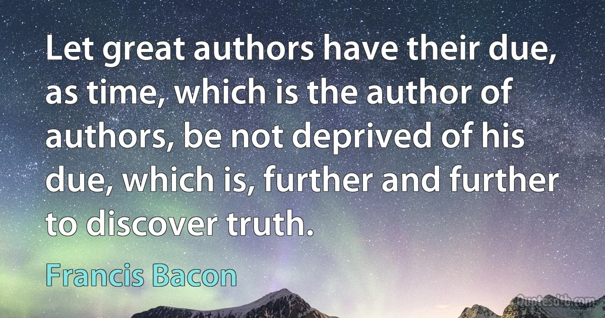 Let great authors have their due, as time, which is the author of authors, be not deprived of his due, which is, further and further to discover truth. (Francis Bacon)