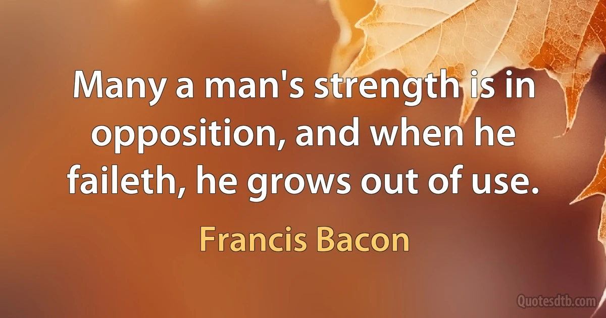 Many a man's strength is in opposition, and when he faileth, he grows out of use. (Francis Bacon)