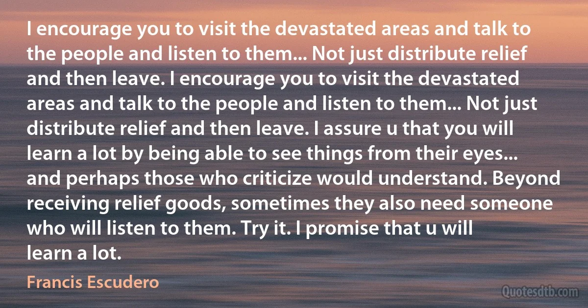 I encourage you to visit the devastated areas and talk to the people and listen to them... Not just distribute relief and then leave. I encourage you to visit the devastated areas and talk to the people and listen to them... Not just distribute relief and then leave. I assure u that you will learn a lot by being able to see things from their eyes... and perhaps those who criticize would understand. Beyond receiving relief goods, sometimes they also need someone who will listen to them. Try it. I promise that u will learn a lot. (Francis Escudero)