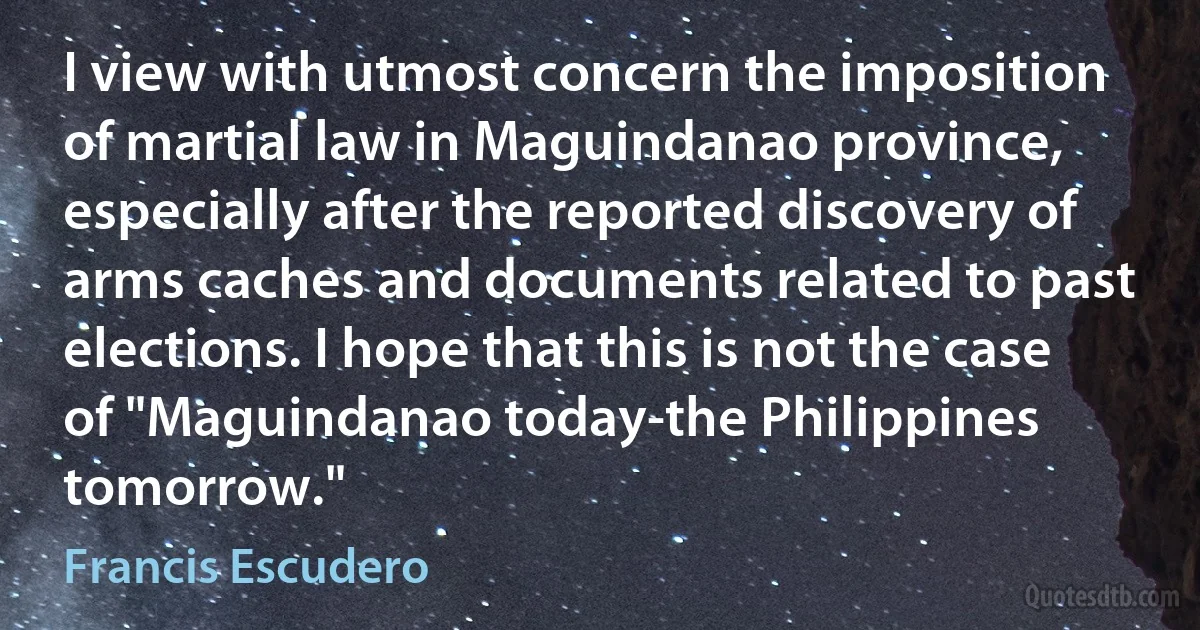 I view with utmost concern the imposition of martial law in Maguindanao province, especially after the reported discovery of arms caches and documents related to past elections. I hope that this is not the case of "Maguindanao today-the Philippines tomorrow." (Francis Escudero)