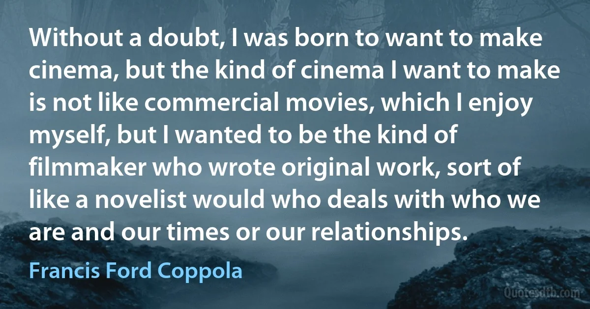 Without a doubt, I was born to want to make cinema, but the kind of cinema I want to make is not like commercial movies, which I enjoy myself, but I wanted to be the kind of filmmaker who wrote original work, sort of like a novelist would who deals with who we are and our times or our relationships. (Francis Ford Coppola)