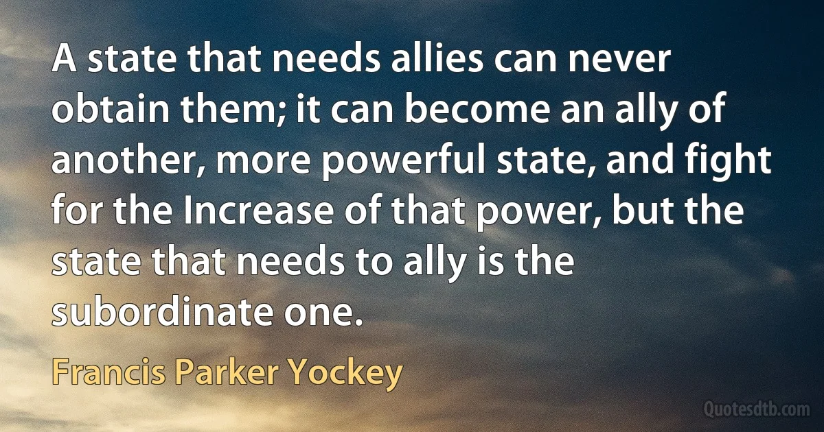 A state that needs allies can never obtain them; it can become an ally of another, more powerful state, and fight for the Increase of that power, but the state that needs to ally is the subordinate one. (Francis Parker Yockey)