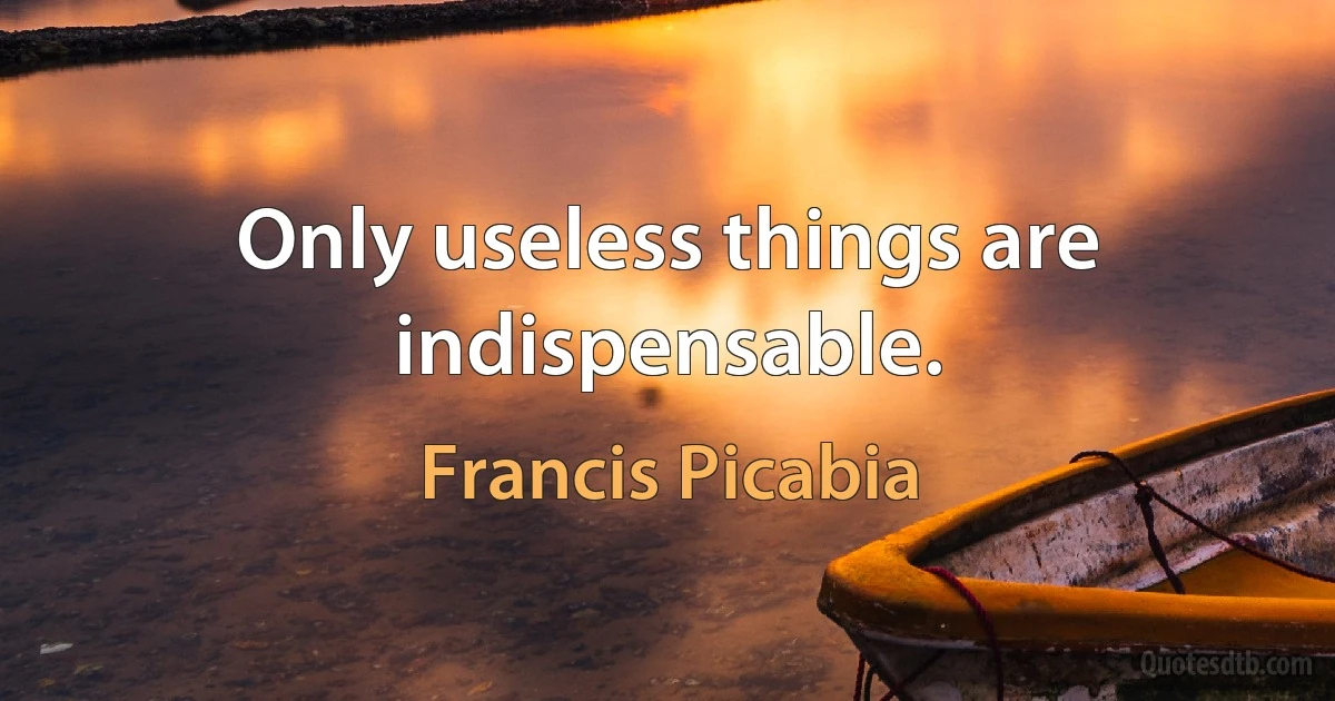 Only useless things are indispensable. (Francis Picabia)