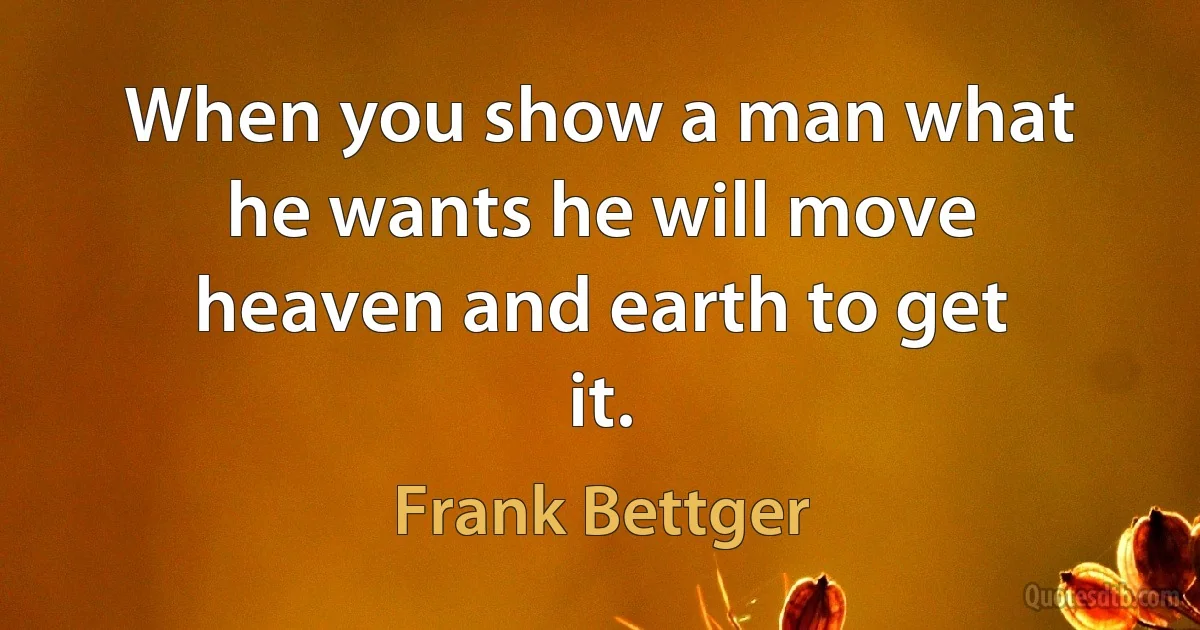 When you show a man what he wants he will move heaven and earth to get it. (Frank Bettger)