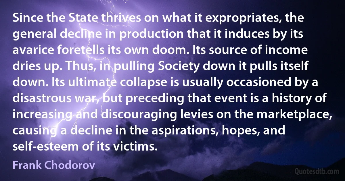 Since the State thrives on what it expropriates, the general decline in production that it induces by its avarice foretells its own doom. Its source of income dries up. Thus, in pulling Society down it pulls itself down. Its ultimate collapse is usually occasioned by a disastrous war, but preceding that event is a history of increasing and discouraging levies on the marketplace, causing a decline in the aspirations, hopes, and self-esteem of its victims. (Frank Chodorov)