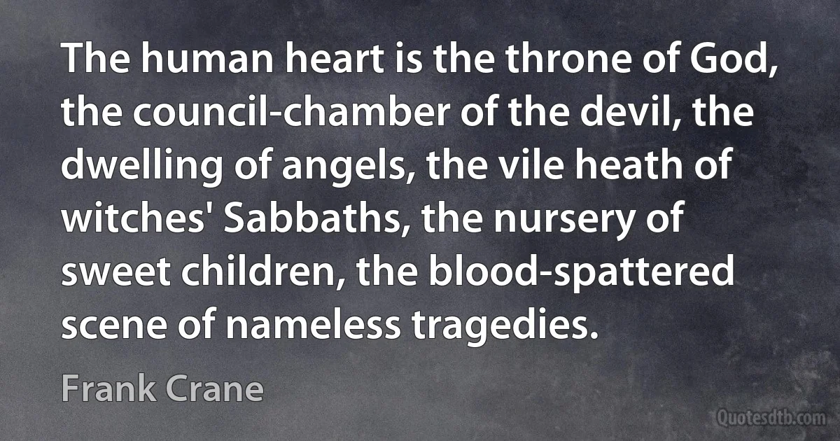 The human heart is the throne of God, the council-chamber of the devil, the dwelling of angels, the vile heath of witches' Sabbaths, the nursery of sweet children, the blood-spattered scene of nameless tragedies. (Frank Crane)