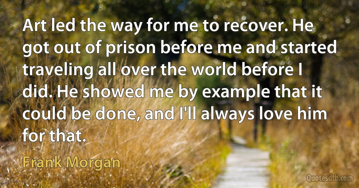 Art led the way for me to recover. He got out of prison before me and started traveling all over the world before I did. He showed me by example that it could be done, and I'll always love him for that. (Frank Morgan)