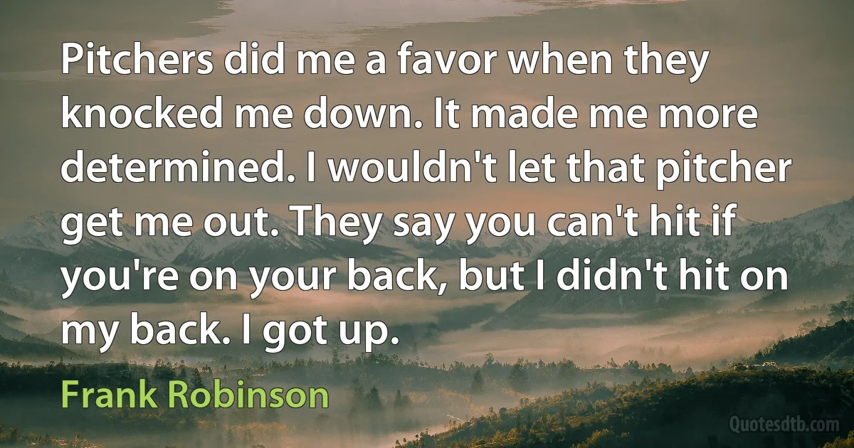 Pitchers did me a favor when they knocked me down. It made me more determined. I wouldn't let that pitcher get me out. They say you can't hit if you're on your back, but I didn't hit on my back. I got up. (Frank Robinson)