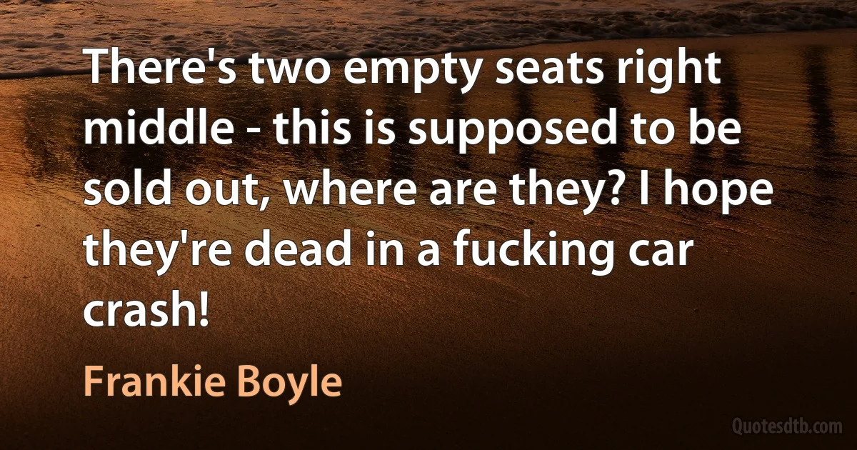 There's two empty seats right middle - this is supposed to be sold out, where are they? I hope they're dead in a fucking car crash! (Frankie Boyle)