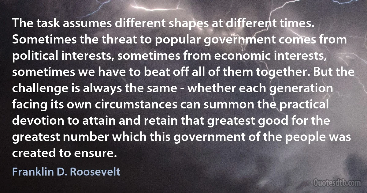 The task assumes different shapes at different times. Sometimes the threat to popular government comes from political interests, sometimes from economic interests, sometimes we have to beat off all of them together. But the challenge is always the same - whether each generation facing its own circumstances can summon the practical devotion to attain and retain that greatest good for the greatest number which this government of the people was created to ensure. (Franklin D. Roosevelt)