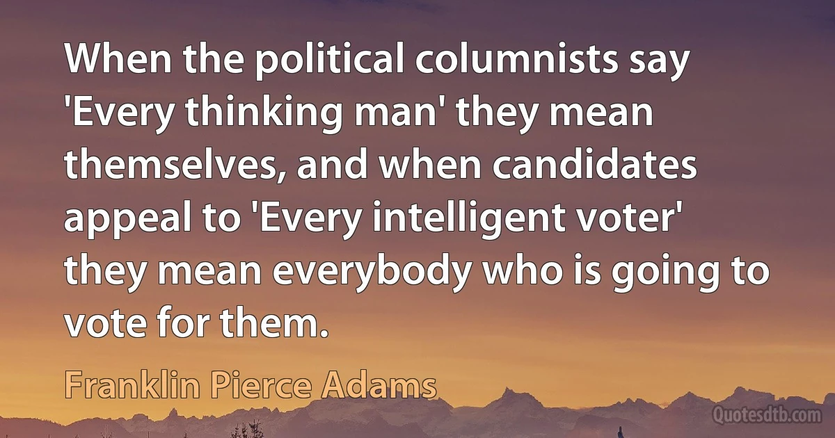 When the political columnists say 'Every thinking man' they mean themselves, and when candidates appeal to 'Every intelligent voter' they mean everybody who is going to vote for them. (Franklin Pierce Adams)