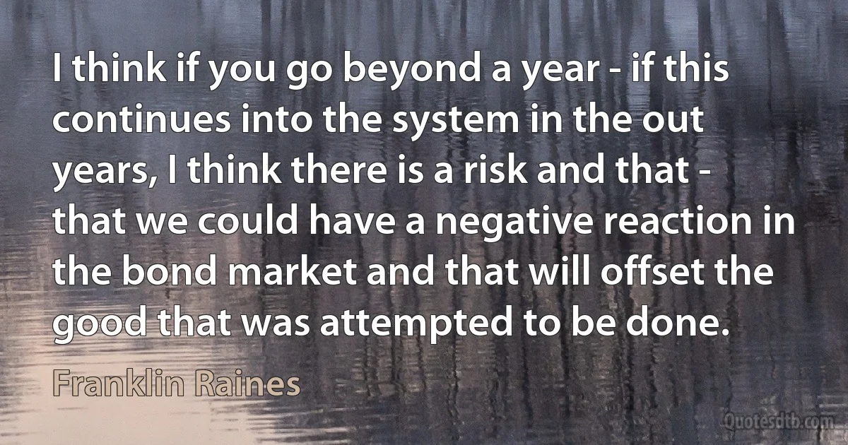 I think if you go beyond a year - if this continues into the system in the out years, I think there is a risk and that - that we could have a negative reaction in the bond market and that will offset the good that was attempted to be done. (Franklin Raines)